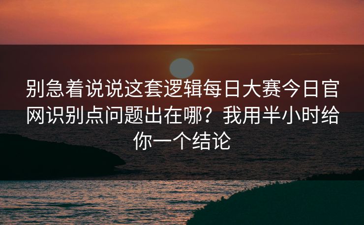 别急着说说这套逻辑每日大赛今日官网识别点问题出在哪？我用半小时给你一个结论