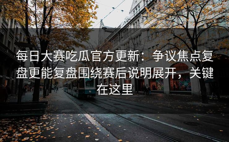 每日大赛吃瓜官方更新：争议焦点复盘更能复盘围绕赛后说明展开，关键在这里