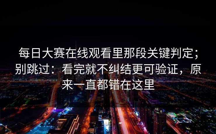 每日大赛在线观看里那段关键判定；别跳过：看完就不纠结更可验证，原来一直都错在这里
