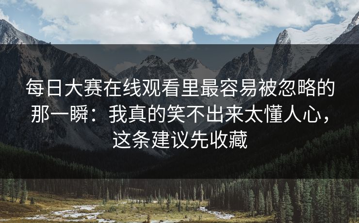 每日大赛在线观看里最容易被忽略的那一瞬：我真的笑不出来太懂人心，这条建议先收藏