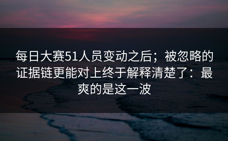 每日大赛51人员变动之后;被忽略的证据链更能对上终于解释清楚了:最爽的是这一波 每日大赛51人员变动之后;被忽略的证据链更能对上终于解释清楚了:最爽的是这一波