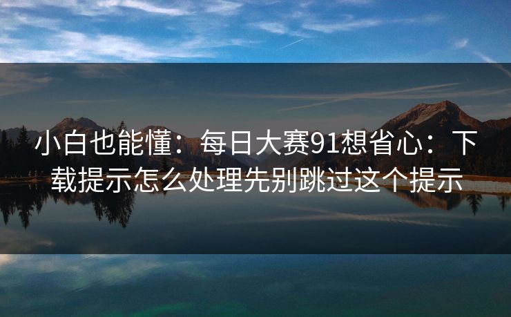 小白也能懂：每日大赛91想省心：下载提示怎么处理先别跳过这个提示