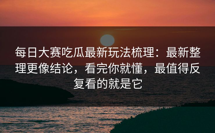 每日大赛吃瓜最新玩法梳理：最新整理更像结论，看完你就懂，最值得反复看的就是它