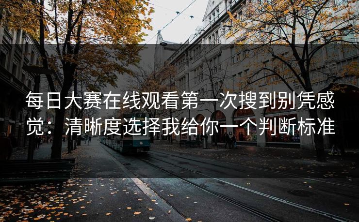 每日大赛在线观看第一次搜到别凭感觉：清晰度选择我给你一个判断标准