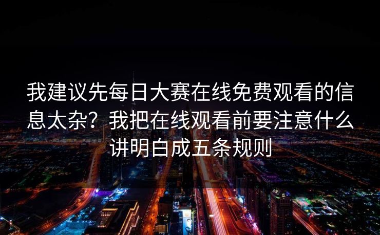 我建议先每日大赛在线免费观看的信息太杂?我把在线观看前要注意什么讲明白成五条规则