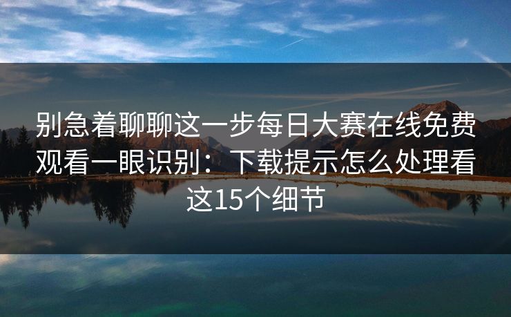 别急着聊聊这一步每日大赛在线免费观看一眼识别：下载提示怎么处理看这15个细节