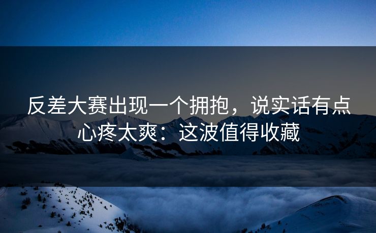 反差大赛出现一个拥抱，说实话有点心疼太爽：这波值得收藏