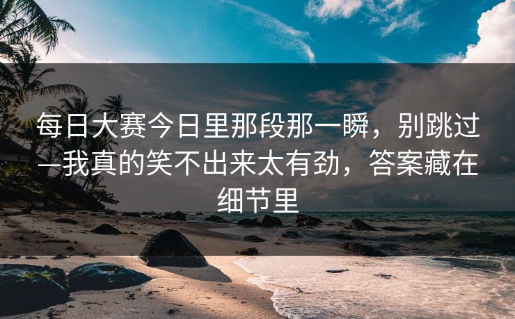 每日大赛今日里那段那一瞬,别跳过—我真的笑不出来太有劲,答案藏在细节里 每日大赛今日里那段那一瞬,别跳过—我真的笑不出来太有劲,答案藏在细节里