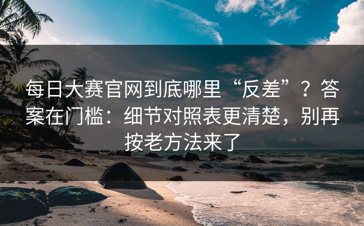每日大赛官网到底哪里“反差”？答案在门槛：细节对照表更清楚，别再按老方法来了
