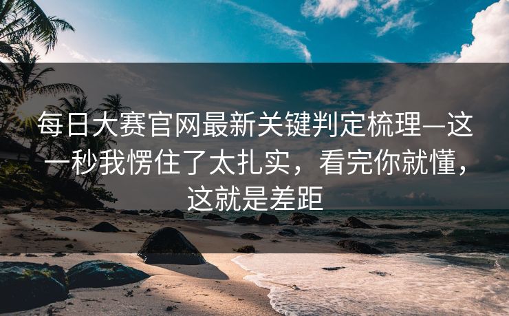 每日大赛官网最新关键判定梳理—这一秒我愣住了太扎实，看完你就懂，这就是差距