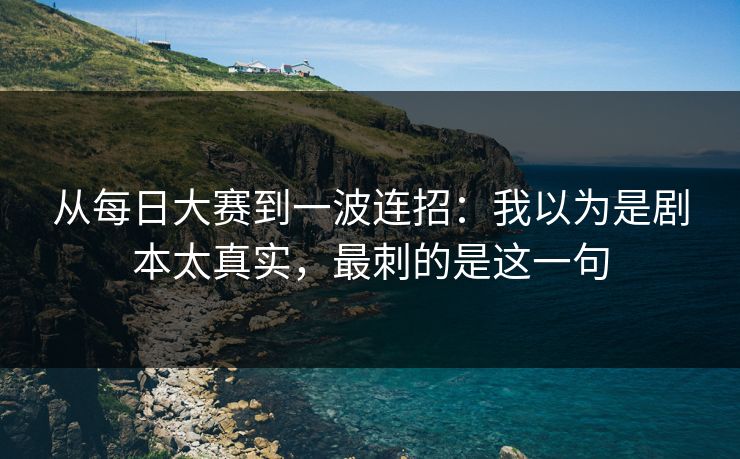 从每日大赛到一波连招：我以为是剧本太真实，最刺的是这一句