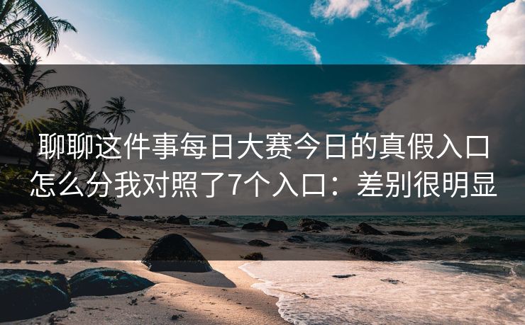 聊聊这件事每日大赛今日的真假入口怎么分我对照了7个入口：差别很明显