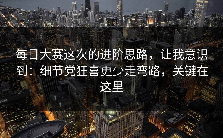 每日大赛这次的进阶思路，让我意识到：细节党狂喜更少走弯路，关键在这里