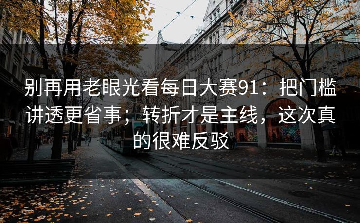 别再用老眼光看每日大赛91:把门槛讲透更省事;转折才是主线,这次真的很难反驳