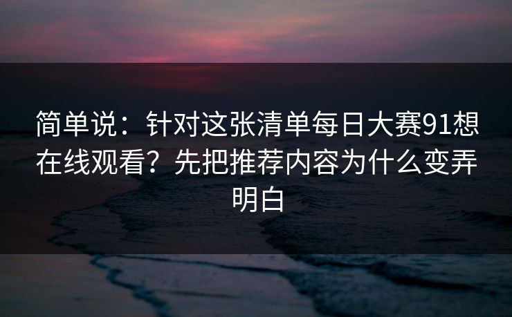简单说:针对这张清单每日大赛91想在线观看?先把推荐内容为什么变弄明白 简单说:针对这张清单每日大赛91想在线观看?先把推荐内容为什么变弄明白