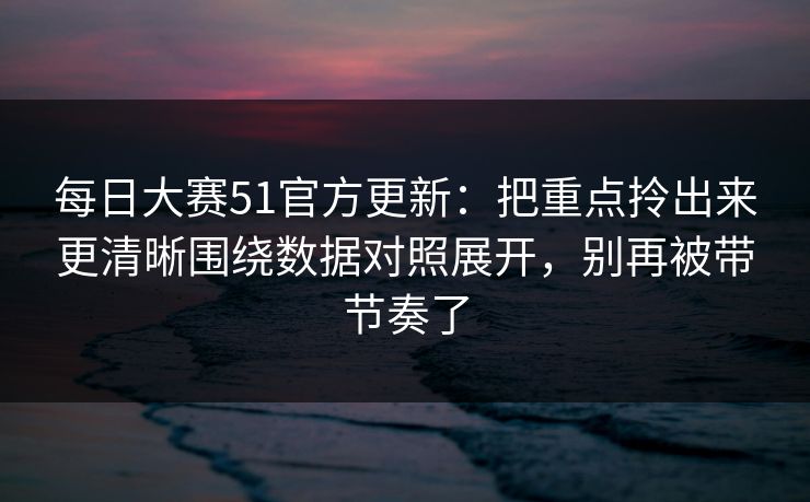 每日大赛51官方更新:把重点拎出来更清晰围绕数据对照展开,别再被带节奏了