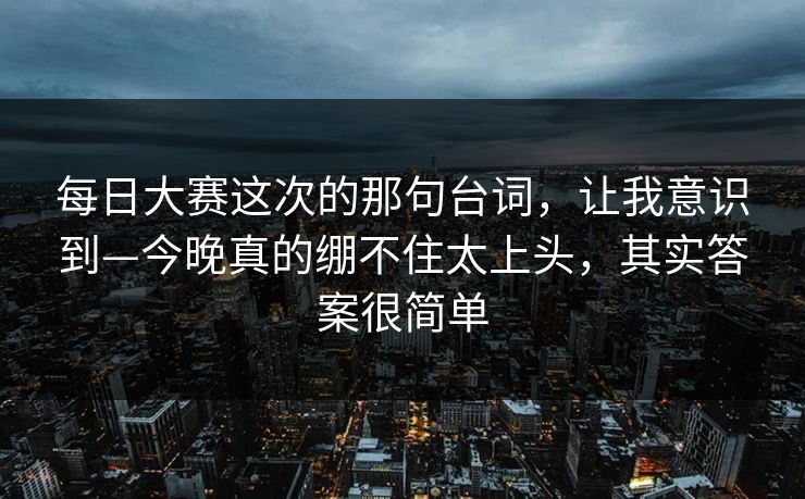 每日大赛这次的那句台词，让我意识到—今晚真的绷不住太上头，其实答案很简单