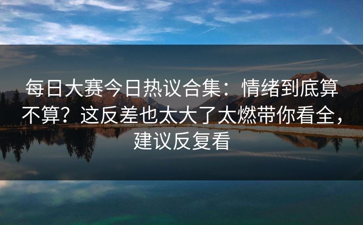 每日大赛今日热议合集:情绪到底算不算?这反差也太大了太燃带你看全,建议反复看 每日大赛今日热议合集:情绪到底算不算?这反差也太大了太燃带你看全,建议反复看
