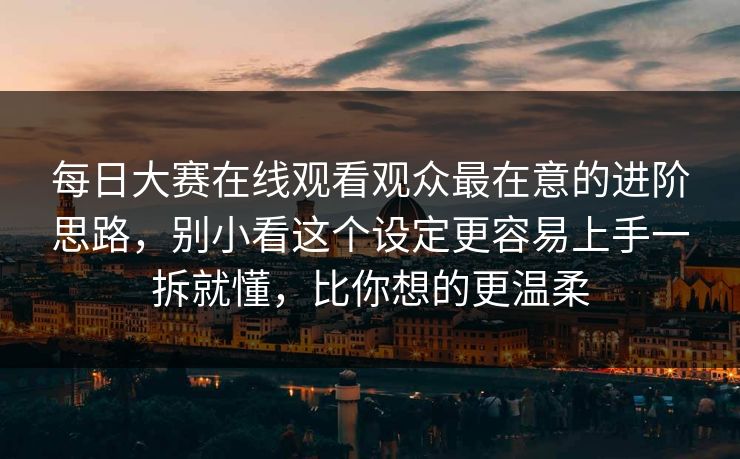 每日大赛在线观看观众最在意的进阶思路，别小看这个设定更容易上手一拆就懂，比你想的更温柔