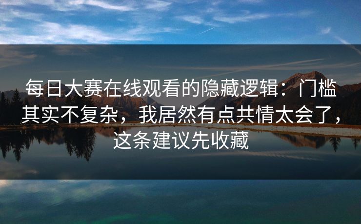 每日大赛在线观看的隐藏逻辑：门槛其实不复杂，我居然有点共情太会了，这条建议先收藏