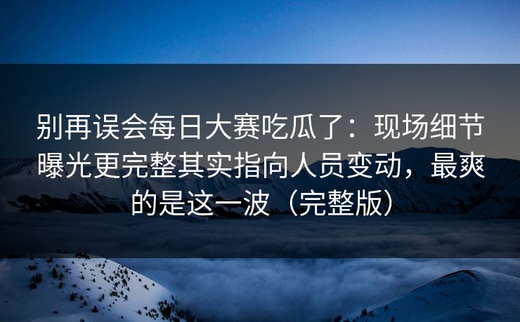 别再误会每日大赛吃瓜了：现场细节曝光更完整其实指向人员变动，最爽的是这一波（完整版）