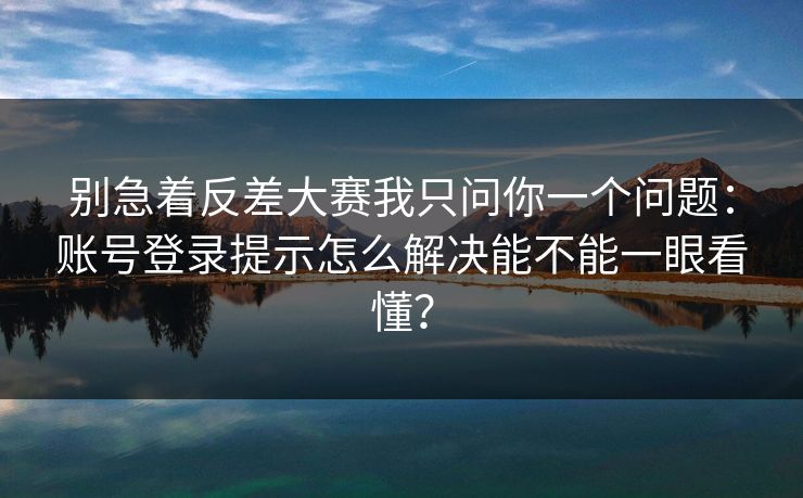 别急着反差大赛我只问你一个问题：账号登录提示怎么解决能不能一眼看懂？