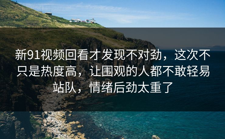 新91视频回看才发现不对劲，这次不只是热度高，让围观的人都不敢轻易站队，情绪后劲太重了