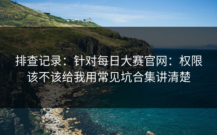 排查记录:针对每日大赛官网:权限该不该给我用常见坑合集讲清楚