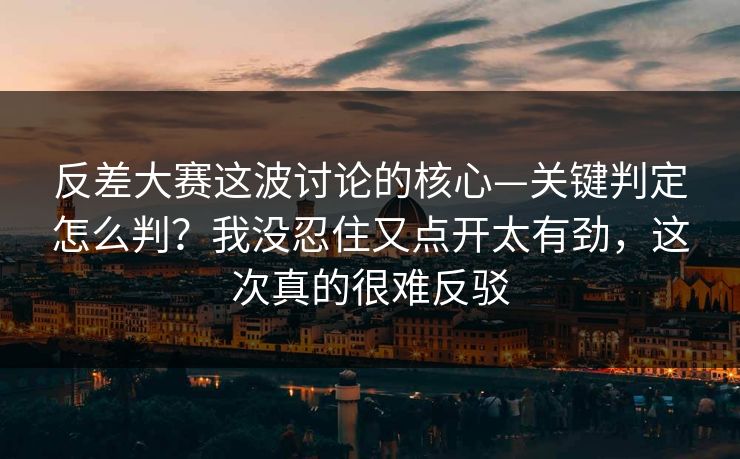 反差大赛这波讨论的核心—关键判定怎么判？我没忍住又点开太有劲，这次真的很难反驳