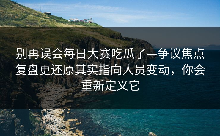 别再误会每日大赛吃瓜了—争议焦点复盘更还原其实指向人员变动，你会重新定义它