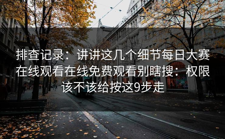 排查记录:讲讲这几个细节每日大赛在线观看在线免费观看别瞎搜:权限该不该给按这9步走