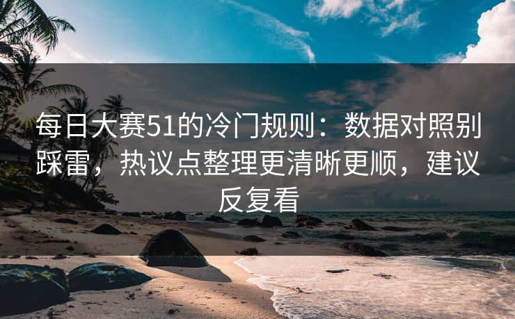 每日大赛51的冷门规则：数据对照别踩雷，热议点整理更清晰更顺，建议反复看
