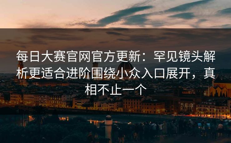每日大赛官网官方更新：罕见镜头解析更适合进阶围绕小众入口展开，真相不止一个