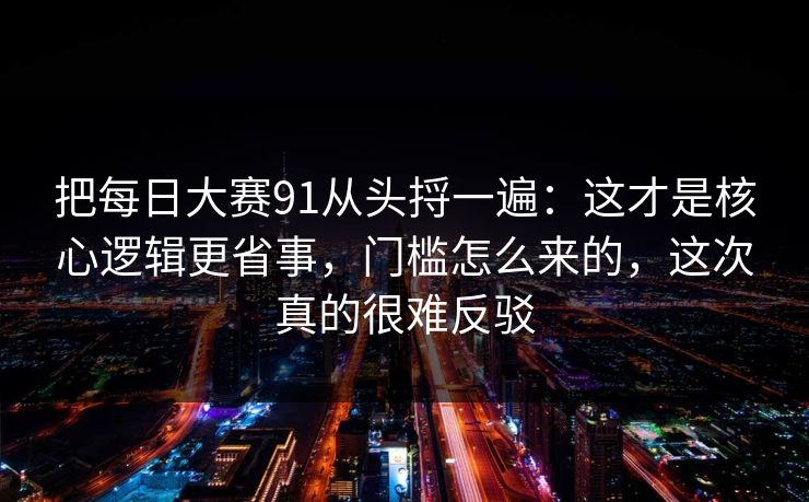 把每日大赛91从头捋一遍：这才是核心逻辑更省事，门槛怎么来的，这次真的很难反驳