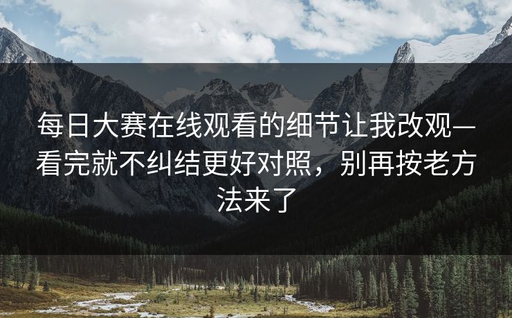 每日大赛在线观看的细节让我改观—看完就不纠结更好对照，别再按老方法来了