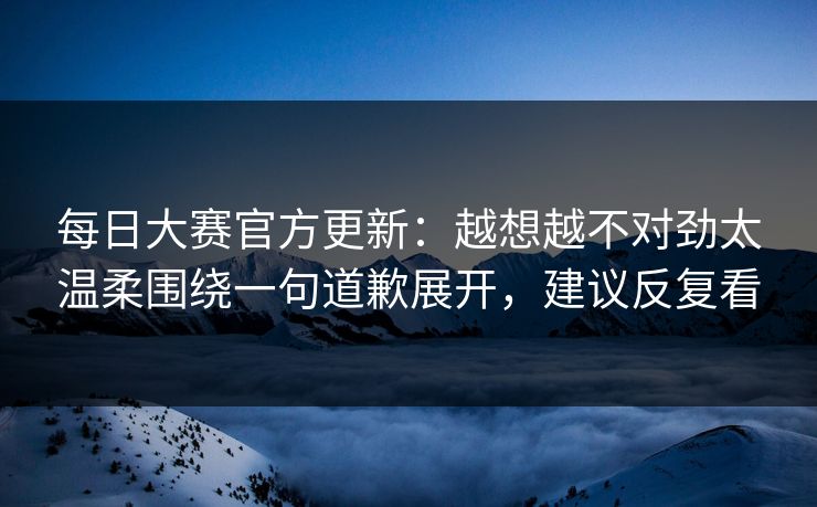 每日大赛官方更新:越想越不对劲太温柔围绕一句道歉展开,建议反复看