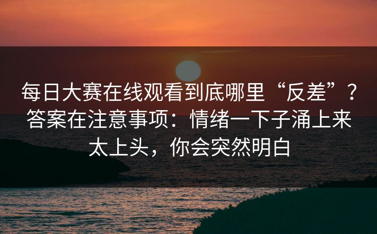 每日大赛在线观看到底哪里“反差”？答案在注意事项：情绪一下子涌上来太上头，你会突然明白