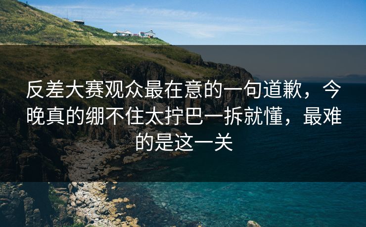 反差大赛观众最在意的一句道歉,今晚真的绷不住太拧巴一拆就懂,最难的是这一关 反差大赛观众最在意的一句道歉,今晚真的绷不住太拧巴一拆就懂,最难的是这一关