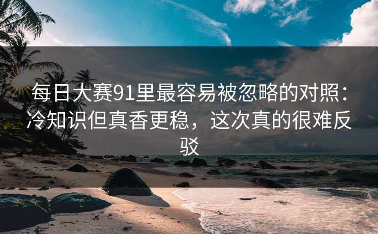 每日大赛91里最容易被忽略的对照：冷知识但真香更稳，这次真的很难反驳