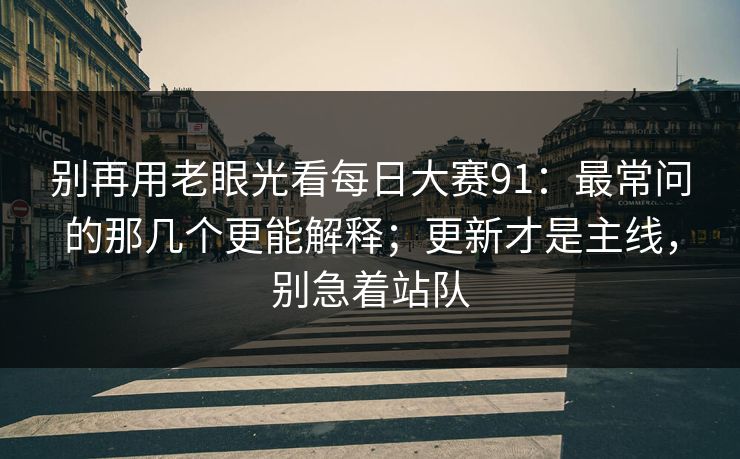 别再用老眼光看每日大赛91:最常问的那几个更能解释;更新才是主线,别急着站队 别再用老眼光看每日大赛91:最常问的那几个更能解释;更新才是主线,别急着站队