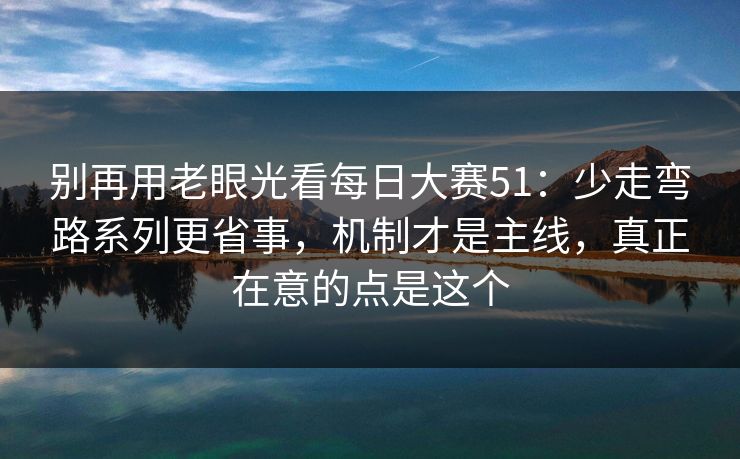 别再用老眼光看每日大赛51:少走弯路系列更省事,机制才是主线,真正在意的点是这个