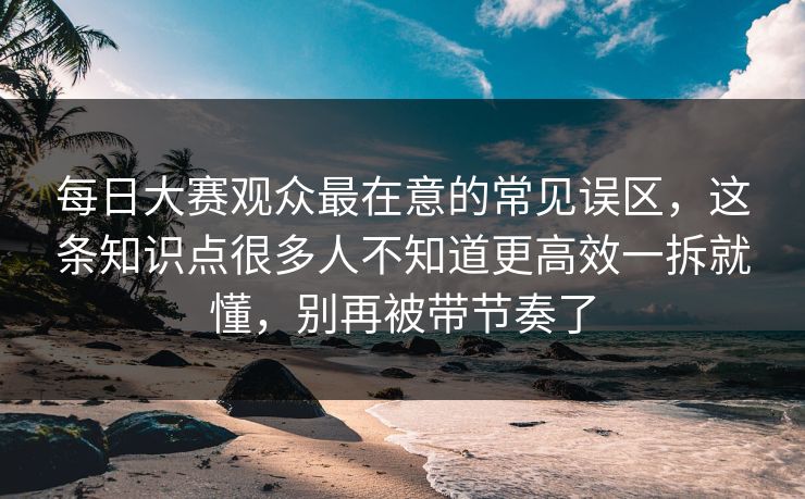 每日大赛观众最在意的常见误区,这条知识点很多人不知道更高效一拆就懂,别再被带节奏了