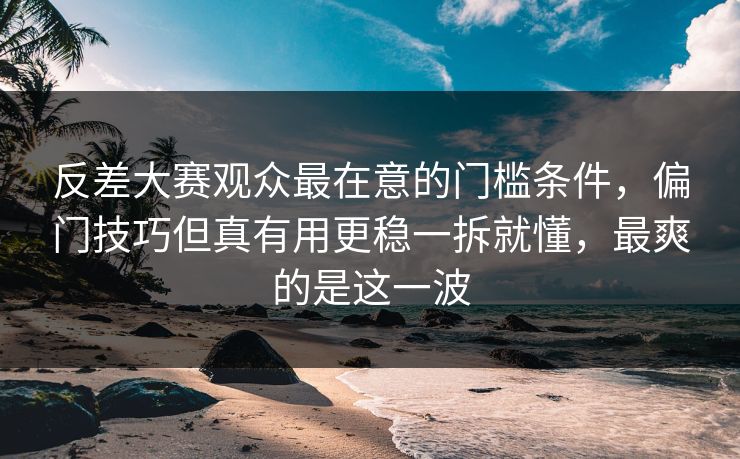 反差大赛观众最在意的门槛条件,偏门技巧但真有用更稳一拆就懂,最爽的是这一波