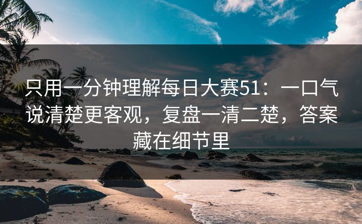 只用一分钟理解每日大赛51：一口气说清楚更客观，复盘一清二楚，答案藏在细节里