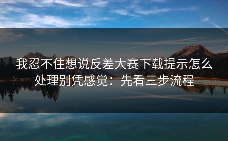 我忍不住想说反差大赛下载提示怎么处理别凭感觉:先看三步流程 我忍不住想说反差大赛下载提示怎么处理别凭感觉:先看三步流程