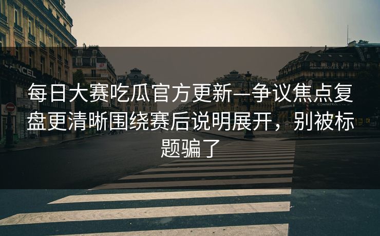 每日大赛吃瓜官方更新—争议焦点复盘更清晰围绕赛后说明展开，别被标题骗了