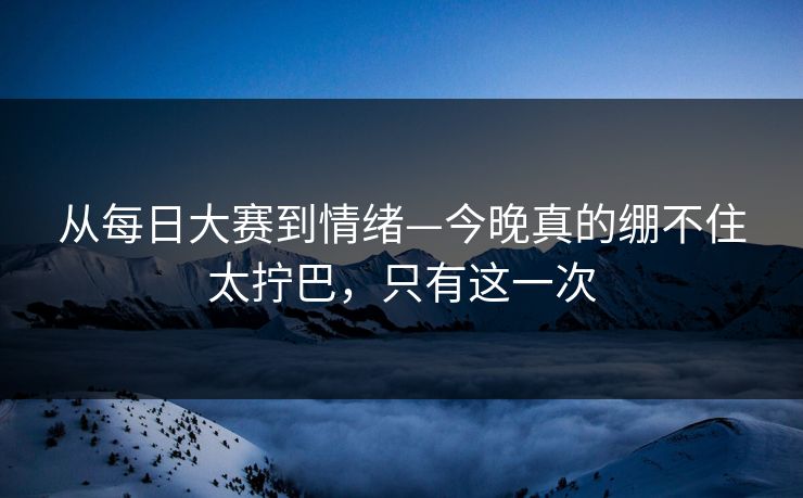 从每日大赛到情绪—今晚真的绷不住太拧巴,只有这一次 从每日大赛到情绪—今晚真的绷不住太拧巴,只有这一次