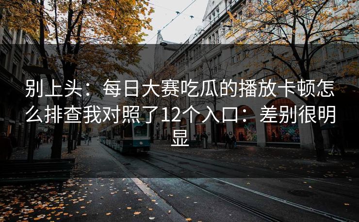 别上头:每日大赛吃瓜的播放卡顿怎么排查我对照了12个入口:差别很明显 别上头:每日大赛吃瓜的播放卡顿怎么排查我对照了12个入口:差别很明显