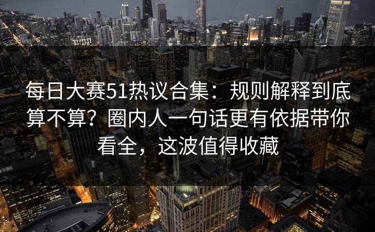 每日大赛51热议合集：规则解释到底算不算？圈内人一句话更有依据带你看全，这波值得收藏