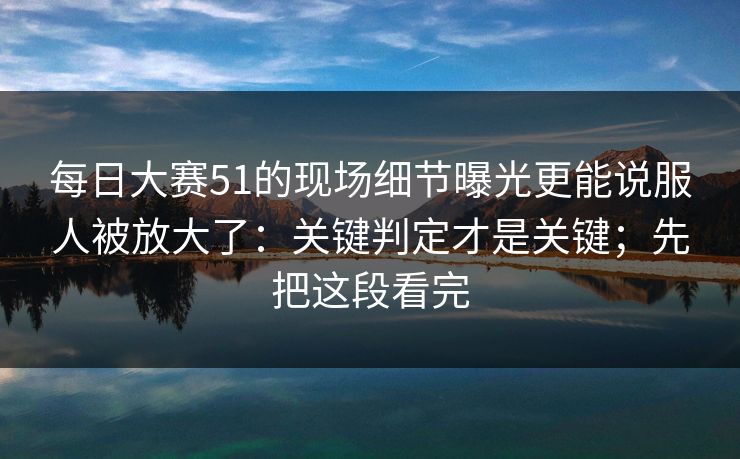 每日大赛51的现场细节曝光更能说服人被放大了:关键判定才是关键;先把这段看完 每日大赛51的现场细节曝光更能说服人被放大了:关键判定才是关键;先把这段看完